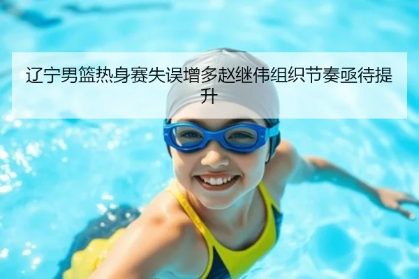辽宁男篮热身赛失误增多赵继伟组织节奏亟待提升